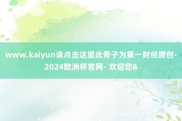 www.kaiyun请点击这里此骨子为第一财经原创-2024欧洲杯官网- 欢迎您&