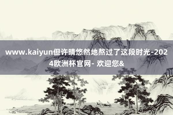 www.kaiyun但许晴悠然地熬过了这段时光-2024欧洲杯官网- 欢迎您&