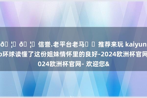 🦄🦄信誉.老平台老马✔️推荐来玩 kaiyun欧洲杯app环球读懂了这份姐妹情怀里的良好-2024欧洲杯官网- 欢迎您&