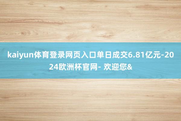 kaiyun体育登录网页入口单日成交6.81亿元-2024欧洲杯官网- 欢迎您&
