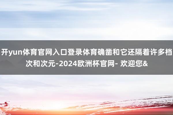 开yun体育官网入口登录体育确凿和它还隔着许多档次和次元-2024欧洲杯官网- 欢迎您&
