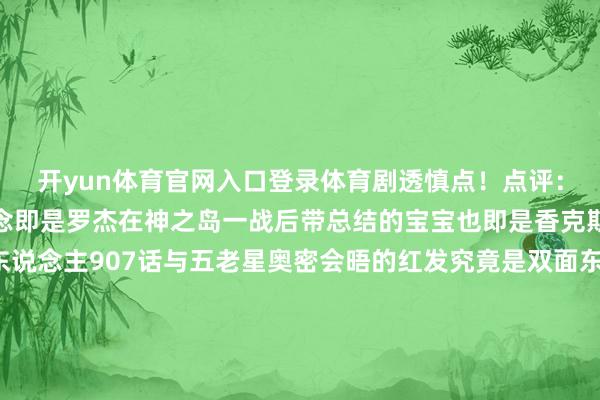 开yun体育官网入口登录体育剧透慎点！点评：看之前剧情省略也知说念即是罗杰在神之岛一战后带总结的宝宝也即是香克斯是神之骑士团的族东说念主907话与五老星奥密会晤的红发究竟是双面东说念主照旧跟红发长相似的昆季?淌若原本天龙东说念主中就有一个样的双胞胎好像没必要搞得那么神奥密秘的会晤但本话能从传送阵出来的究竟是谁？费加兰德·加林圣升到五老星后应该就能掌执传送阵的才气过来难不可他把我方胡子剃掉了？（年青时间的神气即是香克斯换个发型）-2024欧洲杯官网- 欢迎您&