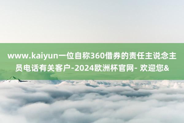 www.kaiyun一位自称360借券的责任主说念主员电话有关客户-2024欧洲杯官网- 欢迎您&