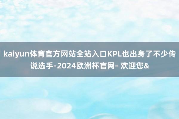 kaiyun体育官方网站全站入口KPL也出身了不少传说选手-2024欧洲杯官网- 欢迎您&
