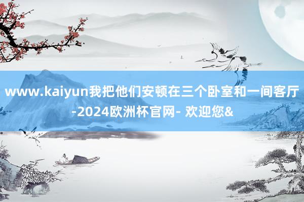 www.kaiyun我把他们安顿在三个卧室和一间客厅-2024欧洲杯官网- 欢迎您&