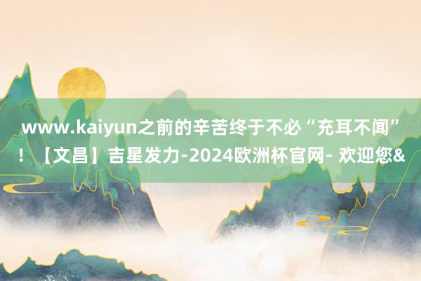 www.kaiyun之前的辛苦终于不必“充耳不闻”！【文昌】吉星发力-2024欧洲杯官网- 欢迎您&