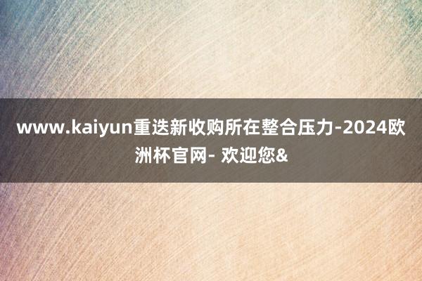 www.kaiyun重迭新收购所在整合压力-2024欧洲杯官网- 欢迎您&
