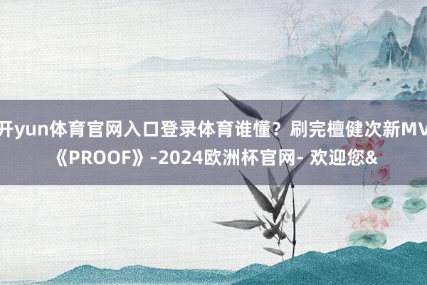 开yun体育官网入口登录体育谁懂？刷完檀健次新MV《PROOF》-2024欧洲杯官网- 欢迎您&