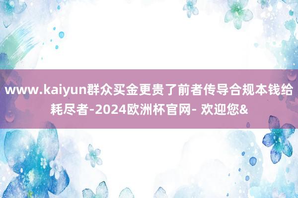 www.kaiyun群众买金更贵了前者传导合规本钱给耗尽者-2024欧洲杯官网- 欢迎您&