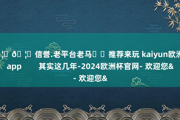 🦄🦄信誉.老平台老马✔️推荐来玩 kaiyun欧洲杯app        其实这几年-2024欧洲杯官网- 欢迎您&