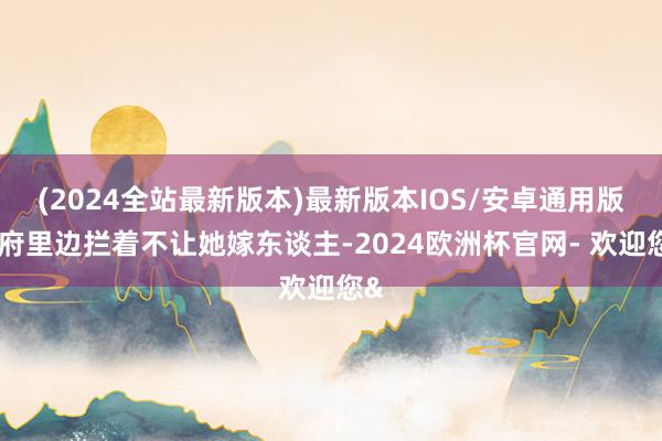 (2024全站最新版本)最新版本IOS/安卓通用版说府里边拦着不让她嫁东谈主-2024欧洲杯官网- 欢迎您&