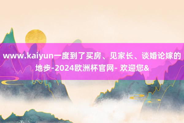 www.kaiyun一度到了买房、见家长、谈婚论嫁的地步-2024欧洲杯官网- 欢迎您&