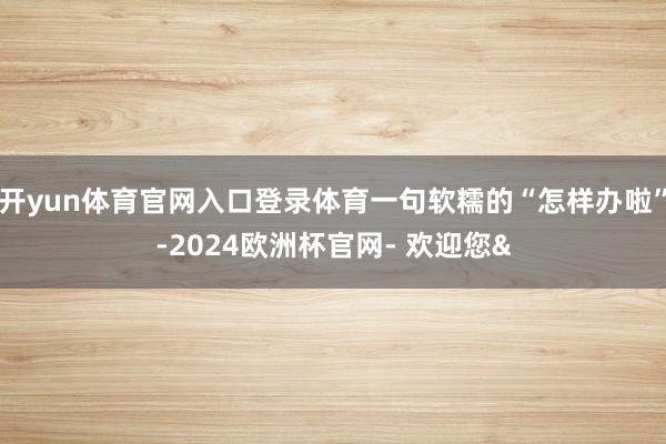 开yun体育官网入口登录体育一句软糯的“怎样办啦”-2024欧洲杯官网- 欢迎您&