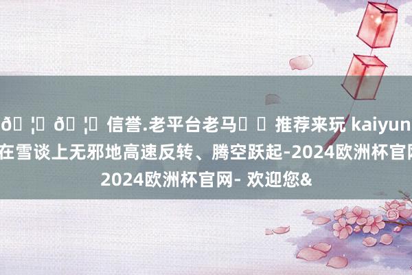 🦄🦄信誉.老平台老马✔️推荐来玩 kaiyun欧洲杯app在雪谈上无邪地高速反转、腾空跃起-2024欧洲杯官网- 欢迎您&