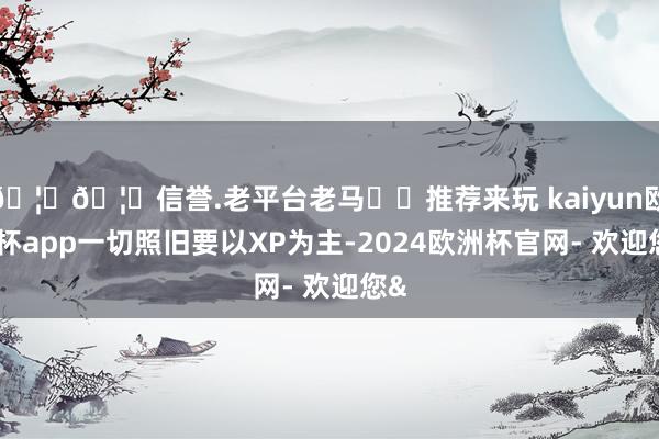 🦄🦄信誉.老平台老马✔️推荐来玩 kaiyun欧洲杯app一切照旧要以XP为主-2024欧洲杯官网- 欢迎您&
