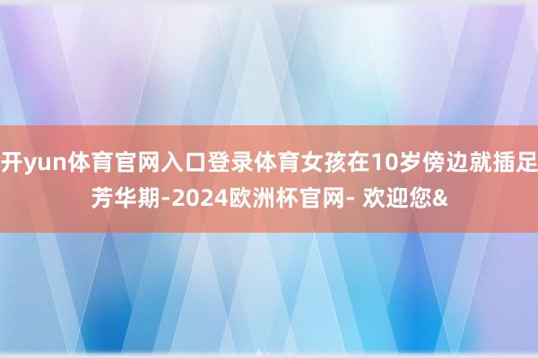 开yun体育官网入口登录体育女孩在10岁傍边就插足芳华期-2024欧洲杯官网- 欢迎您&