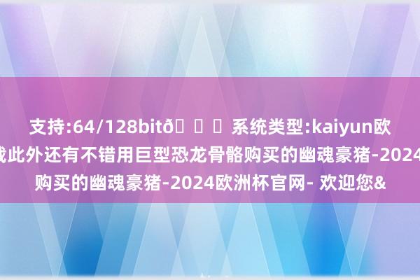 支持:64/128bit🍏系统类型:kaiyun欧洲杯appApp官方下载此外还有不错用巨型恐龙骨骼购买的幽魂豪猪-2024欧洲杯官网- 欢迎您&