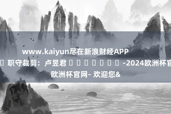 www.kaiyun尽在新浪财经APP            						职守裁剪：卢昱君 							-2024欧洲杯官网- 欢迎您&