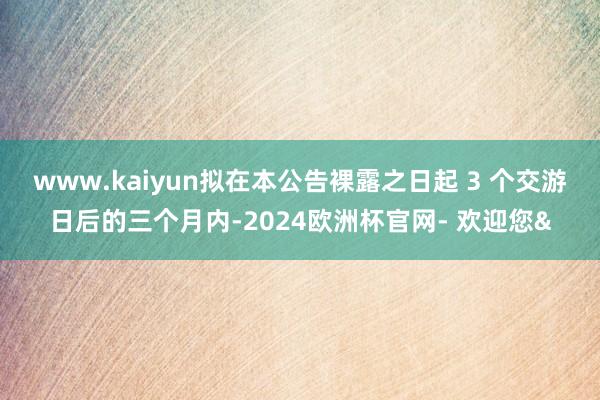 www.kaiyun拟在本公告裸露之日起 3 个交游日后的三个月内-2024欧洲杯官网- 欢迎您&