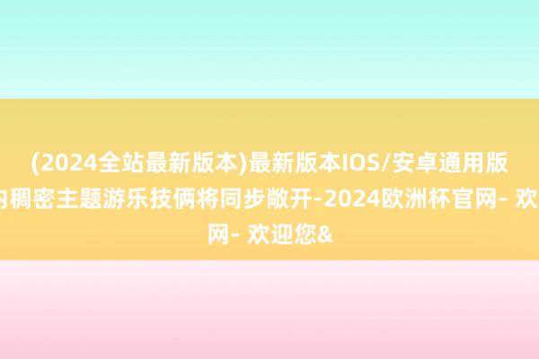 (2024全站最新版本)最新版本IOS/安卓通用版乐土内稠密主题游乐技俩将同步敞开-2024欧洲杯官网- 欢迎您&