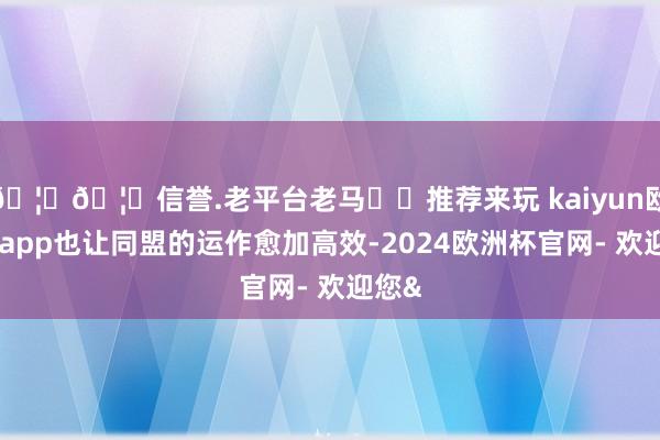 🦄🦄信誉.老平台老马✔️推荐来玩 kaiyun欧洲杯app也让同盟的运作愈加高效-2024欧洲杯官网- 欢迎您&