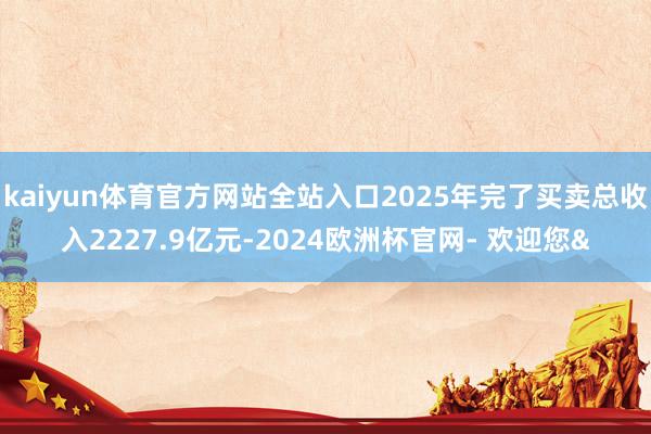 kaiyun体育官方网站全站入口2025年完了买卖总收入2227.9亿元-2024欧洲杯官网- 欢迎您&