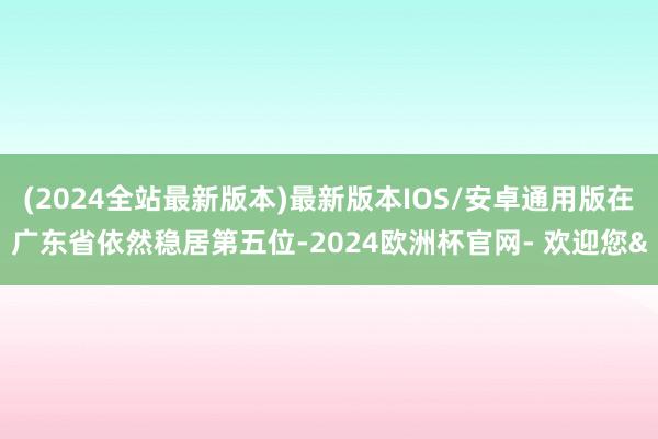 (2024全站最新版本)最新版本IOS/安卓通用版在广东省依然稳居第五位-2024欧洲杯官网- 欢迎您&