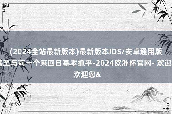 (2024全站最新版本)最新版本IOS/安卓通用版回落至与前一个来回日基本抓平-2024欧洲杯官网- 欢迎您&