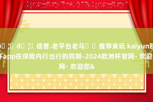 🦄🦄信誉.老平台老马✔️推荐来玩 kaiyun欧洲杯app在保险内行出行的同期-2024欧洲杯官网- 欢迎您&