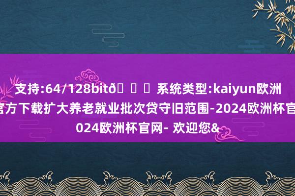 支持:64/128bit🍏系统类型:kaiyun欧洲杯appApp官方下载扩大养老就业批次贷守旧范围-2024欧洲杯官网- 欢迎您&