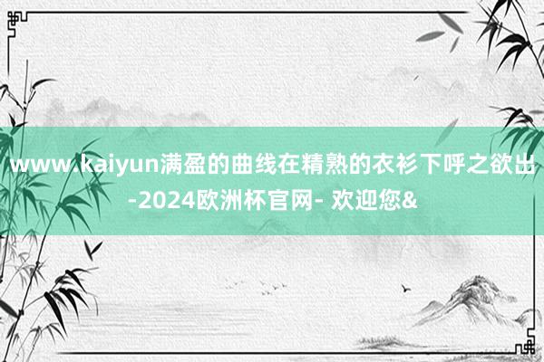 www.kaiyun满盈的曲线在精熟的衣衫下呼之欲出-2024欧洲杯官网- 欢迎您&