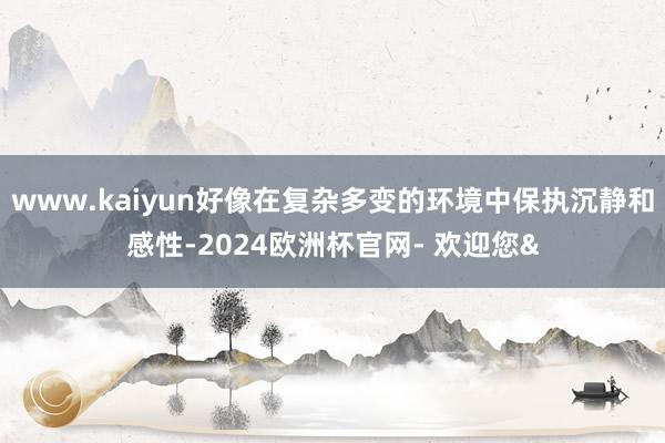 www.kaiyun好像在复杂多变的环境中保执沉静和感性-2024欧洲杯官网- 欢迎您&