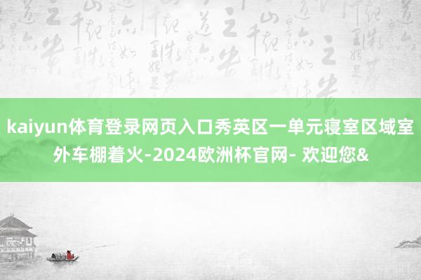 kaiyun体育登录网页入口秀英区一单元寝室区域室外车棚着火-2024欧洲杯官网- 欢迎您&
