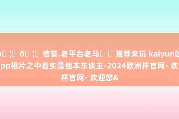 🦄🦄信誉.老平台老马✔️推荐来玩 kaiyun欧洲杯app相片之中着实是他本东谈主-2024欧洲杯官网- 欢迎您&