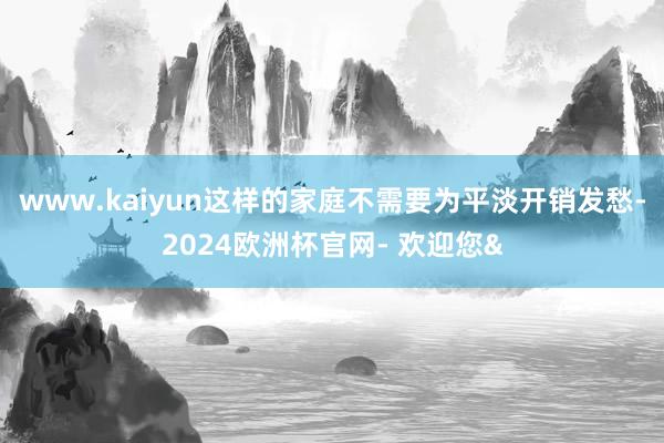 www.kaiyun这样的家庭不需要为平淡开销发愁-2024欧洲杯官网- 欢迎您&