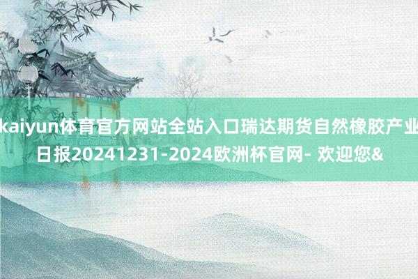 kaiyun体育官方网站全站入口瑞达期货自然橡胶产业日报20241231-2024欧洲杯官网- 欢迎您&