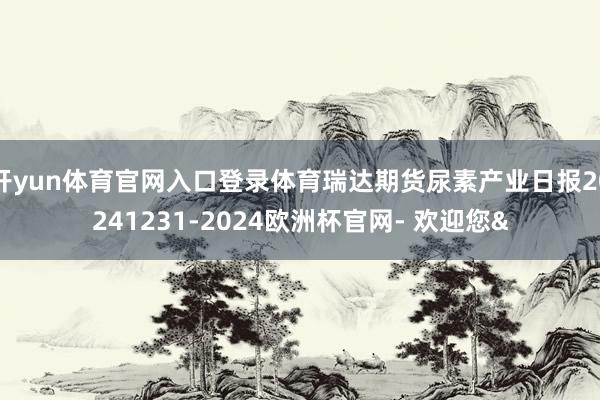 开yun体育官网入口登录体育瑞达期货尿素产业日报20241231-2024欧洲杯官网- 欢迎您&