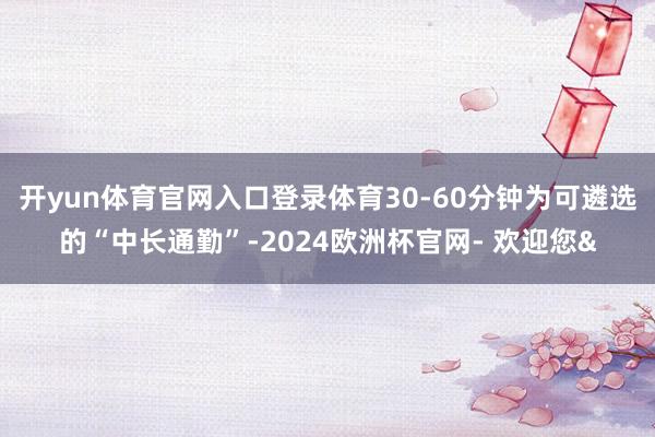 开yun体育官网入口登录体育30-60分钟为可遴选的“中长通勤”-2024欧洲杯官网- 欢迎您&
