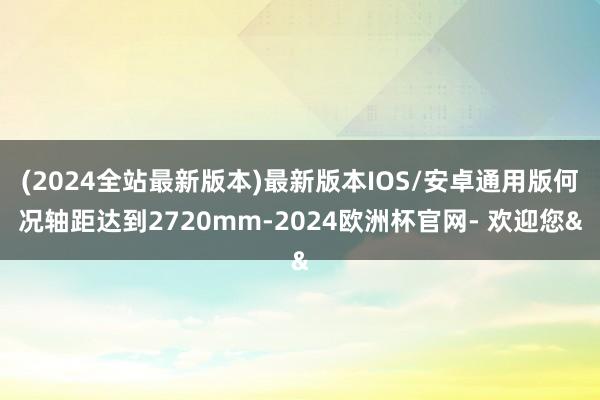 (2024全站最新版本)最新版本IOS/安卓通用版何况轴距达到2720mm-2024欧洲杯官网- 欢迎您&