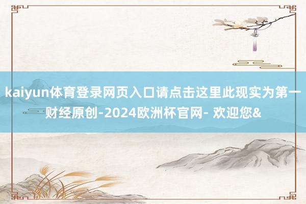 kaiyun体育登录网页入口请点击这里此现实为第一财经原创-2024欧洲杯官网- 欢迎您&