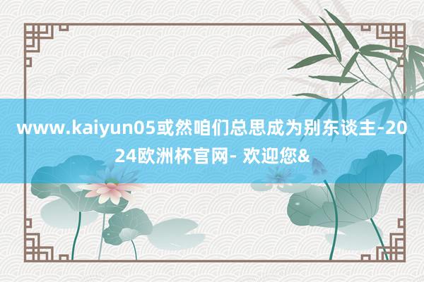 www.kaiyun05或然咱们总思成为别东谈主-2024欧洲杯官网- 欢迎您&