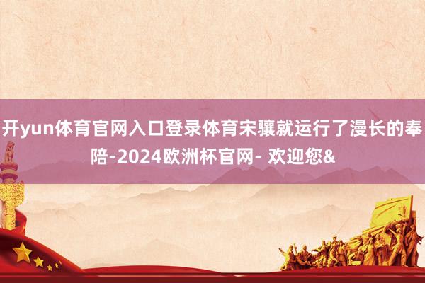 开yun体育官网入口登录体育宋骧就运行了漫长的奉陪-2024欧洲杯官网- 欢迎您&