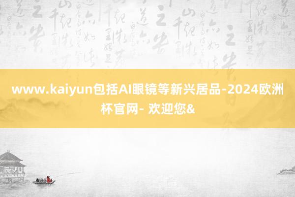 www.kaiyun包括AI眼镜等新兴居品-2024欧洲杯官网- 欢迎您&