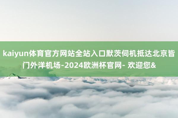 kaiyun体育官方网站全站入口默茨伺机抵达北京皆门外洋机场-2024欧洲杯官网- 欢迎您&