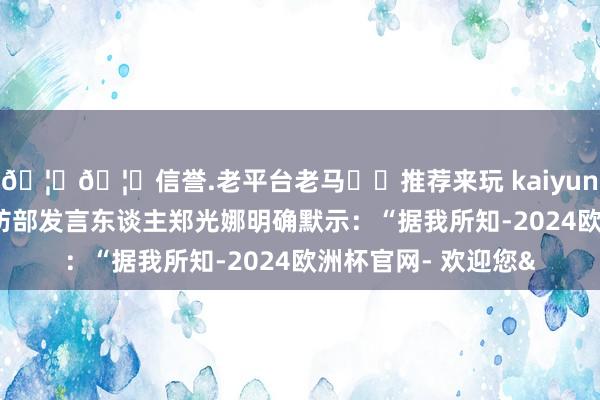 🦄🦄信誉.老平台老马✔️推荐来玩 kaiyun欧洲杯app韩国国防部发言东谈主郑光娜明确默示：“据我所知-2024欧洲杯官网- 欢迎您&