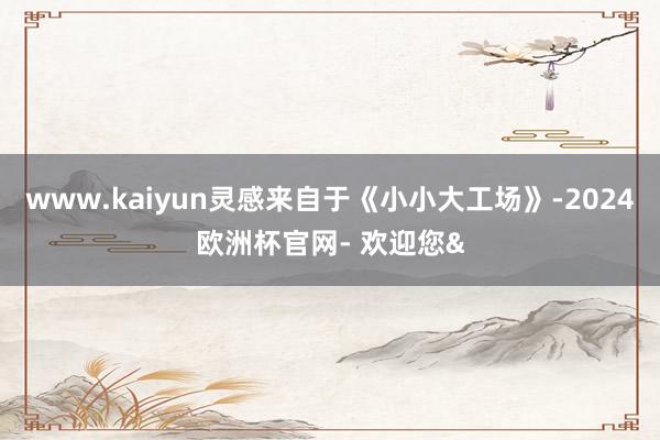 www.kaiyun灵感来自于《小小大工场》-2024欧洲杯官网- 欢迎您&