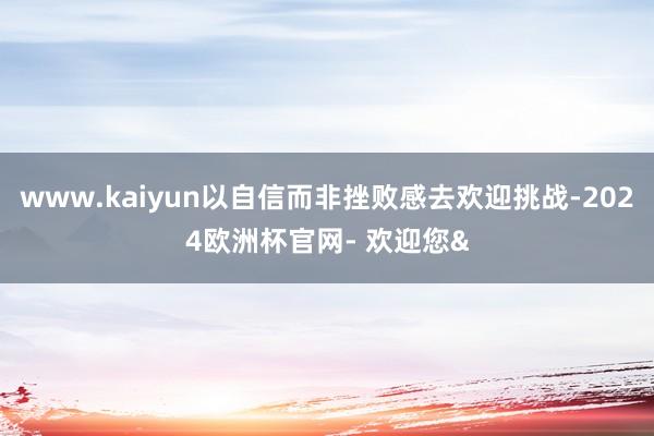 www.kaiyun以自信而非挫败感去欢迎挑战-2024欧洲杯官网- 欢迎您&