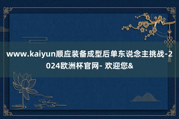 www.kaiyun顺应装备成型后单东说念主挑战-2024欧洲杯官网- 欢迎您&