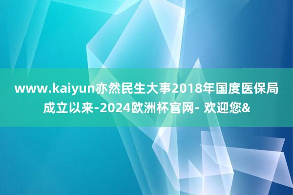 www.kaiyun亦然民生大事 2018年国度医保局成立以来-2024欧洲杯官网- 欢迎您&