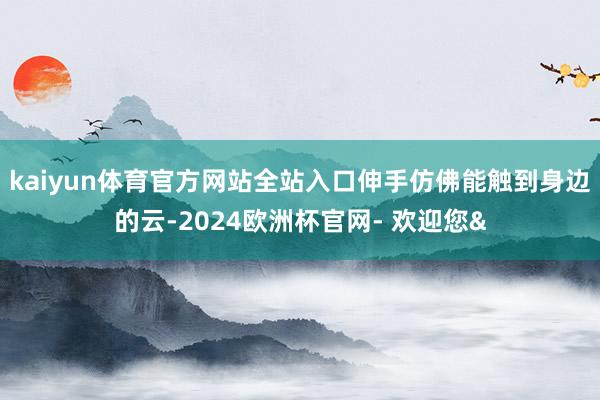 kaiyun体育官方网站全站入口伸手仿佛能触到身边的云-2024欧洲杯官网- 欢迎您&